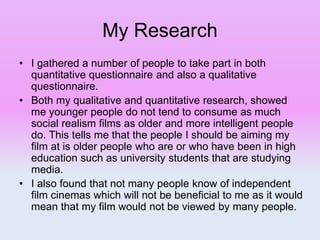 My Research
• I gathered a number of people to take part in both
quantitative questionnaire and also a qualitative
questionnaire.
• Both my qualitative and quantitative research, showed
me younger people do not tend to consume as much
social realism films as older and more intelligent people
do. This tells me that the people I should be aiming my
film at is older people who are or who have been in high
education such as university students that are studying
media.
• I also found that not many people know of independent
film cinemas which will not be beneficial to me as it would
mean that my film would not be viewed by many people.
 