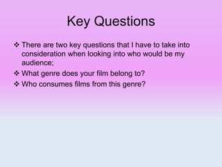 Key Questions
 There are two key questions that I have to take into
consideration when looking into who would be my
audience;
 What genre does your film belong to?
 Who consumes films from this genre?
 
