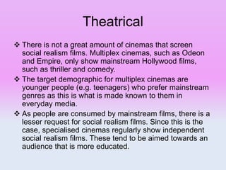 Theatrical
 There is not a great amount of cinemas that screen
social realism films. Multiplex cinemas, such as Odeon
and Empire, only show mainstream Hollywood films,
such as thriller and comedy.
 The target demographic for multiplex cinemas are
younger people (e.g. teenagers) who prefer mainstream
genres as this is what is made known to them in
everyday media.
 As people are consumed by mainstream films, there is a
lesser request for social realism films. Since this is the
case, specialised cinemas regularly show independent
social realism films. These tend to be aimed towards an
audience that is more educated.
 