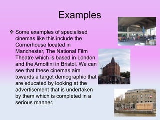 Examples
 Some examples of specialised
cinemas like this include the
Cornerhouse located in
Manchester, The National Film
Theatre which is based in London
and the Arnolfini in Bristol. We can
see that these cinemas aim
towards a target demographic that
are educated by looking at the
advertisement that is undertaken
by them which is completed in a
serious manner.
 
