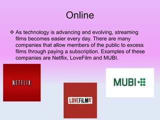 Online
 As technology is advancing and evolving, streaming
films becomes easier every day. There are many
companies that allow members of the public to excess
films through paying a subscription. Examples of these
companies are Netflix, LoveFilm and MUBI.
 