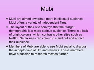 Mubi
 Mubi are aimed towards a more intellectual audience,
Mubi offers a variety of independent films.
 The layout of their site conveys that their target
demographic is a more serious audience. There is a lack
of bright colours, which contrasts other sites such as
Netflix. Netflix uses red colour to stand out and attract
their audience.
 Members of Mubi are able to use Mubi social to discuss
the in depth field of film and reviews. These members
have a passion to research movies further.
 