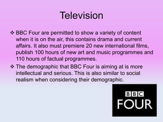 Television
 BBC Four are permitted to show a variety of content
when it is on the air, this contains drama and current
affairs. It also must premiere 20 new international films,
publish 100 hours of new art and music programmes and
110 hours of factual programmes.
 The demographic that BBC Four is aiming at is more
intellectual and serious. This is also similar to social
realism when considering their demographic.
 