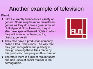 Another example of television
Film 4:
 Film 4 currently broadcasts a variety of
genres. Some may be more mainstream
genres as they do show a great amount
of Hollywood films. However, they do
also have special themed nights in which
they will focus on a theme, actor,
director, genre etc.
 They also have a production company
called Film4 Productions. The way that
they gain recognition and publicity is
through showing these films made by
this production company on this channel.
 Therefore there is a mix of regular users
and non users of social realism in the
demographic.
 