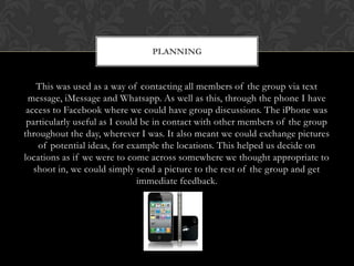 This was used as a way of contacting all members of the group via text
message, iMessage and Whatsapp. As well as this, through the phone I have
access to Facebook where we could have group discussions. The iPhone was
particularly useful as I could be in contact with other members of the group
throughout the day, wherever I was. It also meant we could exchange pictures
of potential ideas, for example the locations. This helped us decide on
locations as if we were to come across somewhere we thought appropriate to
shoot in, we could simply send a picture to the rest of the group and get
immediate feedback.
PLANNING
 