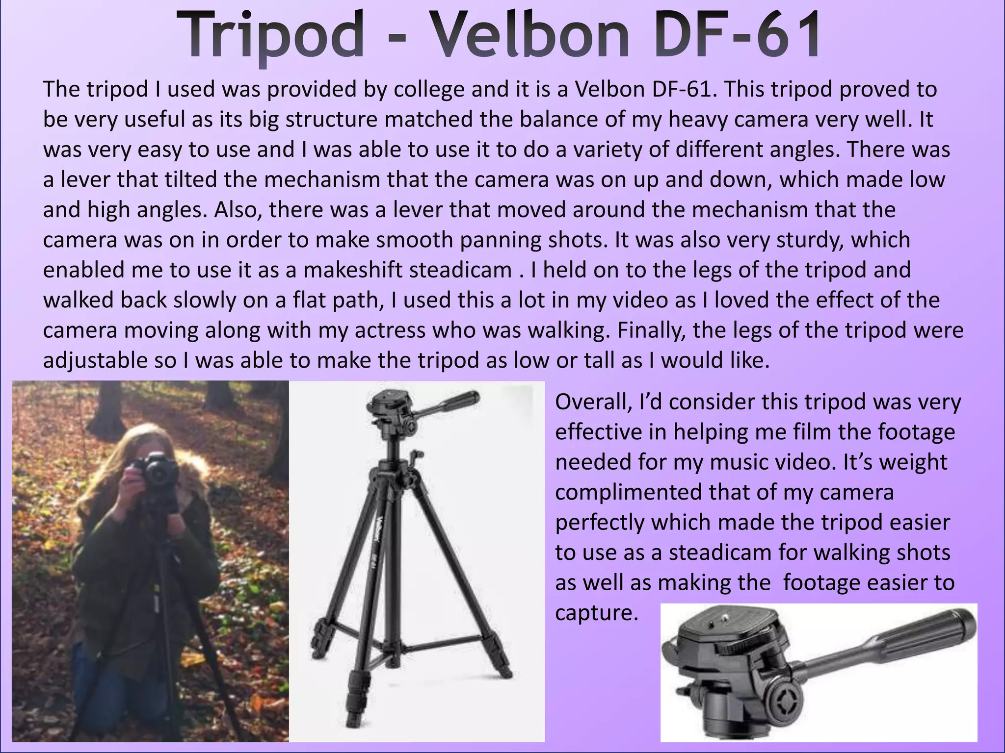 The tripod I used was provided by college and it is a Velbon DF-61. This tripod proved to
be very useful as its big structure matched the balance of my heavy camera very well. It
was very easy to use and I was able to use it to do a variety of different angles. There was
a lever that tilted the mechanism that the camera was on up and down, which made low
and high angles. Also, there was a lever that moved around the mechanism that the
camera was on in order to make smooth panning shots. It was also very sturdy, which
enabled me to use it as a makeshift steadicam . I held on to the legs of the tripod and
walked back slowly on a flat path, I used this a lot in my video as I loved the effect of the
camera moving along with my actress who was walking. Finally, the legs of the tripod were
adjustable so I was able to make the tripod as low or tall as I would like.
Overall, I’d consider this tripod was very
effective in helping me film the footage
needed for my music video. It’s weight
complimented that of my camera
perfectly which made the tripod easier
to use as a steadicam for walking shots
as well as making the footage easier to
capture.
 