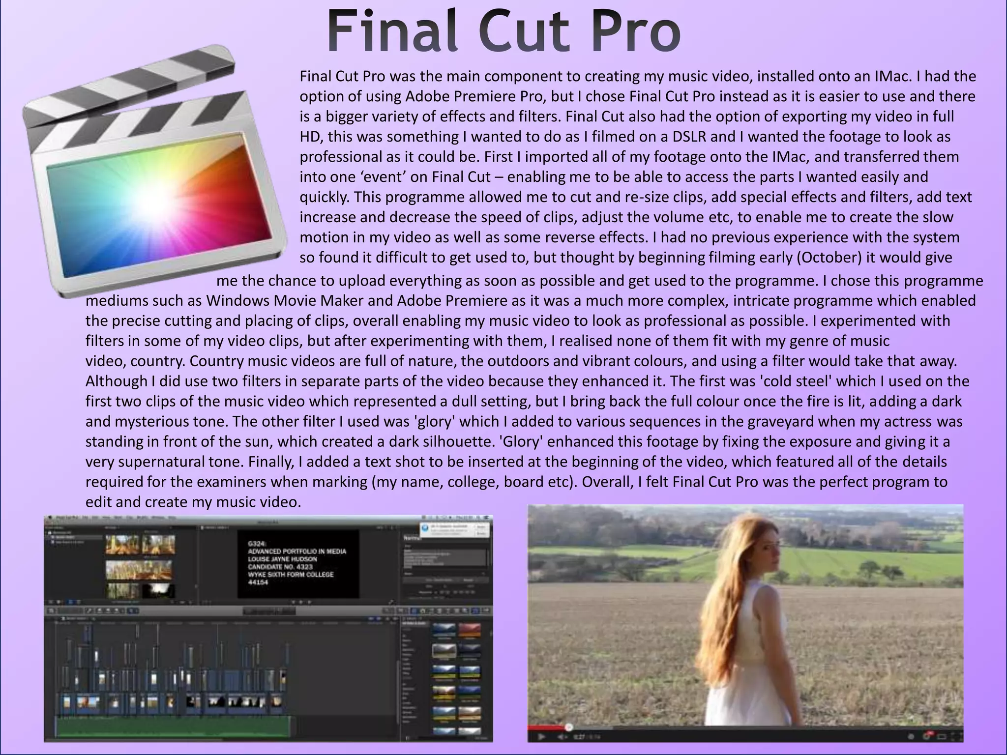 Final Cut Pro was the main component to creating my music video, installed onto an IMac. I had the
option of using Adobe Premiere Pro, but I chose Final Cut Pro instead as it is easier to use and there
is a bigger variety of effects and filters. Final Cut also had the option of exporting my video in full
HD, this was something I wanted to do as I filmed on a DSLR and I wanted the footage to look as
professional as it could be. First I imported all of my footage onto the IMac, and transferred them
into one ‘event’ on Final Cut – enabling me to be able to access the parts I wanted easily and
quickly. This programme allowed me to cut and re-size clips, add special effects and filters, add text
increase and decrease the speed of clips, adjust the volume etc, to enable me to create the slow
motion in my video as well as some reverse effects. I had no previous experience with the system
so found it difficult to get used to, but thought by beginning filming early (October) it would give
mediums such as Windows Movie Maker and Adobe Premiere as it was a much more complex, intricate programme which enabled
the precise cutting and placing of clips, overall enabling my music video to look as professional as possible. I experimented with
filters in some of my video clips, but after experimenting with them, I realised none of them fit with my genre of music
video, country. Country music videos are full of nature, the outdoors and vibrant colours, and using a filter would take that away.
Although I did use two filters in separate parts of the video because they enhanced it. The first was 'cold steel' which I used on the
first two clips of the music video which represented a dull setting, but I bring back the full colour once the fire is lit, adding a dark
and mysterious tone. The other filter I used was 'glory' which I added to various sequences in the graveyard when my actress was
standing in front of the sun, which created a dark silhouette. 'Glory' enhanced this footage by fixing the exposure and giving it a
very supernatural tone. Finally, I added a text shot to be inserted at the beginning of the video, which featured all of the details
required for the examiners when marking (my name, college, board etc). Overall, I felt Final Cut Pro was the perfect program to
edit and create my music video.
me the chance to upload everything as soon as possible and get used to the programme. I chose this programme
 