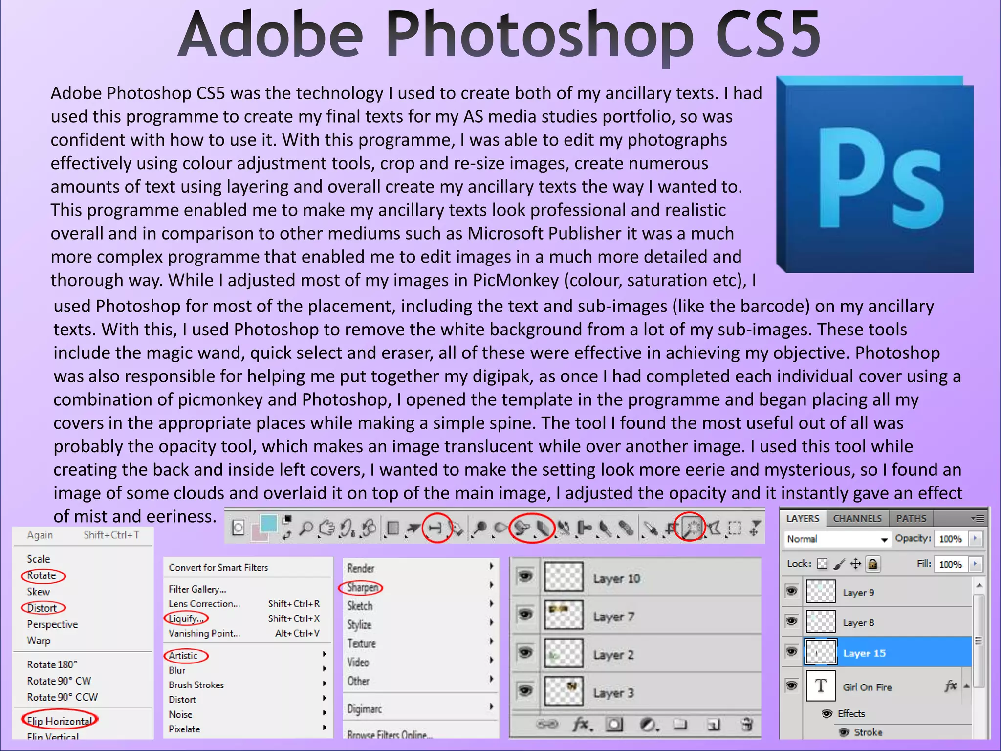 Adobe Photoshop CS5 was the technology I used to create both of my ancillary texts. I had
used this programme to create my final texts for my AS media studies portfolio, so was
confident with how to use it. With this programme, I was able to edit my photographs
effectively using colour adjustment tools, crop and re-size images, create numerous
amounts of text using layering and overall create my ancillary texts the way I wanted to.
This programme enabled me to make my ancillary texts look professional and realistic
overall and in comparison to other mediums such as Microsoft Publisher it was a much
more complex programme that enabled me to edit images in a much more detailed and
thorough way. While I adjusted most of my images in PicMonkey (colour, saturation etc), I
used Photoshop for most of the placement, including the text and sub-images (like the barcode) on my ancillary
texts. With this, I used Photoshop to remove the white background from a lot of my sub-images. These tools
include the magic wand, quick select and eraser, all of these were effective in achieving my objective. Photoshop
was also responsible for helping me put together my digipak, as once I had completed each individual cover using a
combination of picmonkey and Photoshop, I opened the template in the programme and began placing all my
covers in the appropriate places while making a simple spine. The tool I found the most useful out of all was
probably the opacity tool, which makes an image translucent while over another image. I used this tool while
creating the back and inside left covers, I wanted to make the setting look more eerie and mysterious, so I found an
image of some clouds and overlaid it on top of the main image, I adjusted the opacity and it instantly gave an effect
of mist and eeriness.
 