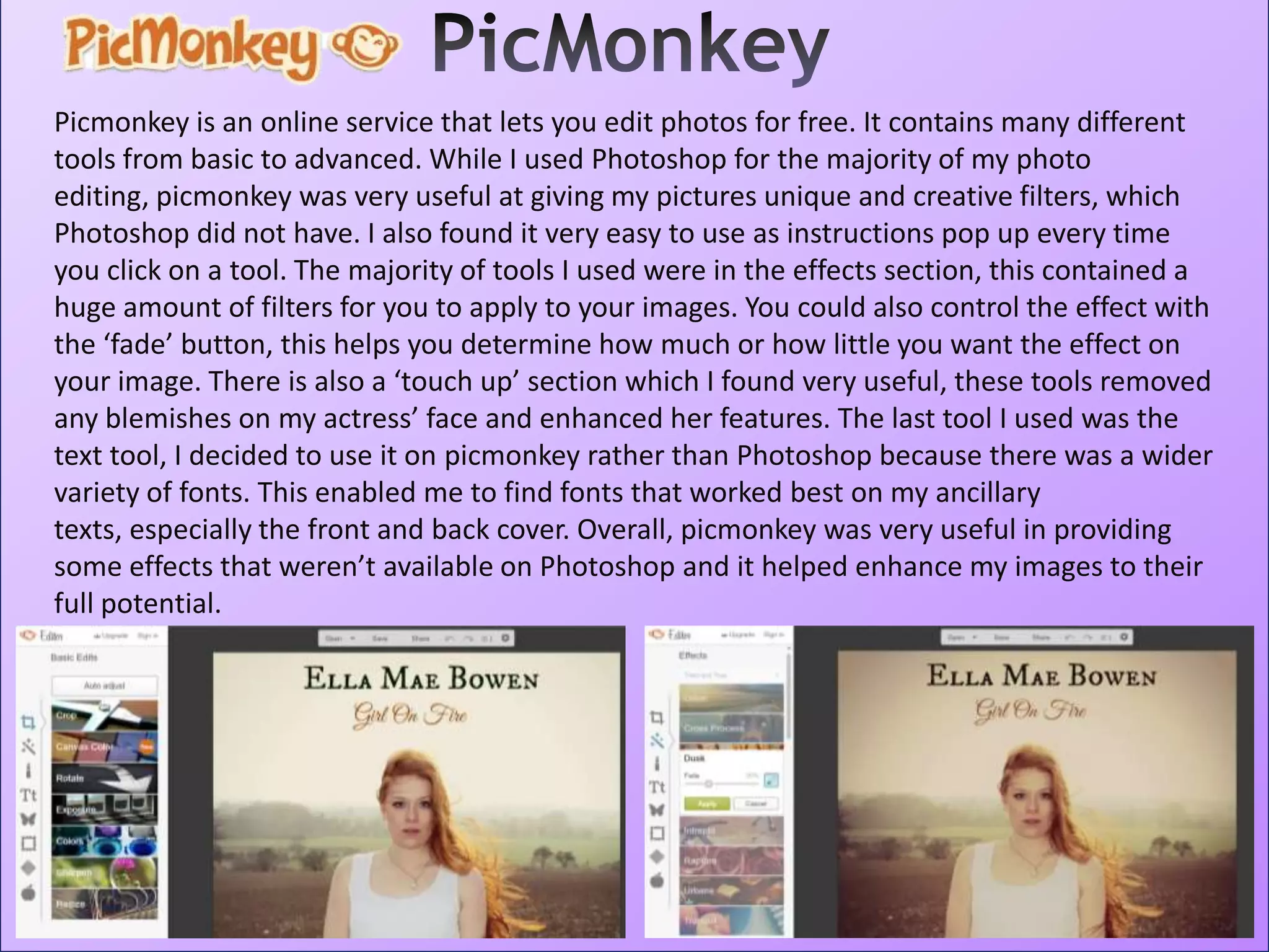 Picmonkey is an online service that lets you edit photos for free. It contains many different
tools from basic to advanced. While I used Photoshop for the majority of my photo
editing, picmonkey was very useful at giving my pictures unique and creative filters, which
Photoshop did not have. I also found it very easy to use as instructions pop up every time
you click on a tool. The majority of tools I used were in the effects section, this contained a
huge amount of filters for you to apply to your images. You could also control the effect with
the ‘fade’ button, this helps you determine how much or how little you want the effect on
your image. There is also a ‘touch up’ section which I found very useful, these tools removed
any blemishes on my actress’ face and enhanced her features. The last tool I used was the
text tool, I decided to use it on picmonkey rather than Photoshop because there was a wider
variety of fonts. This enabled me to find fonts that worked best on my ancillary
texts, especially the front and back cover. Overall, picmonkey was very useful in providing
some effects that weren’t available on Photoshop and it helped enhance my images to their
full potential.
 
