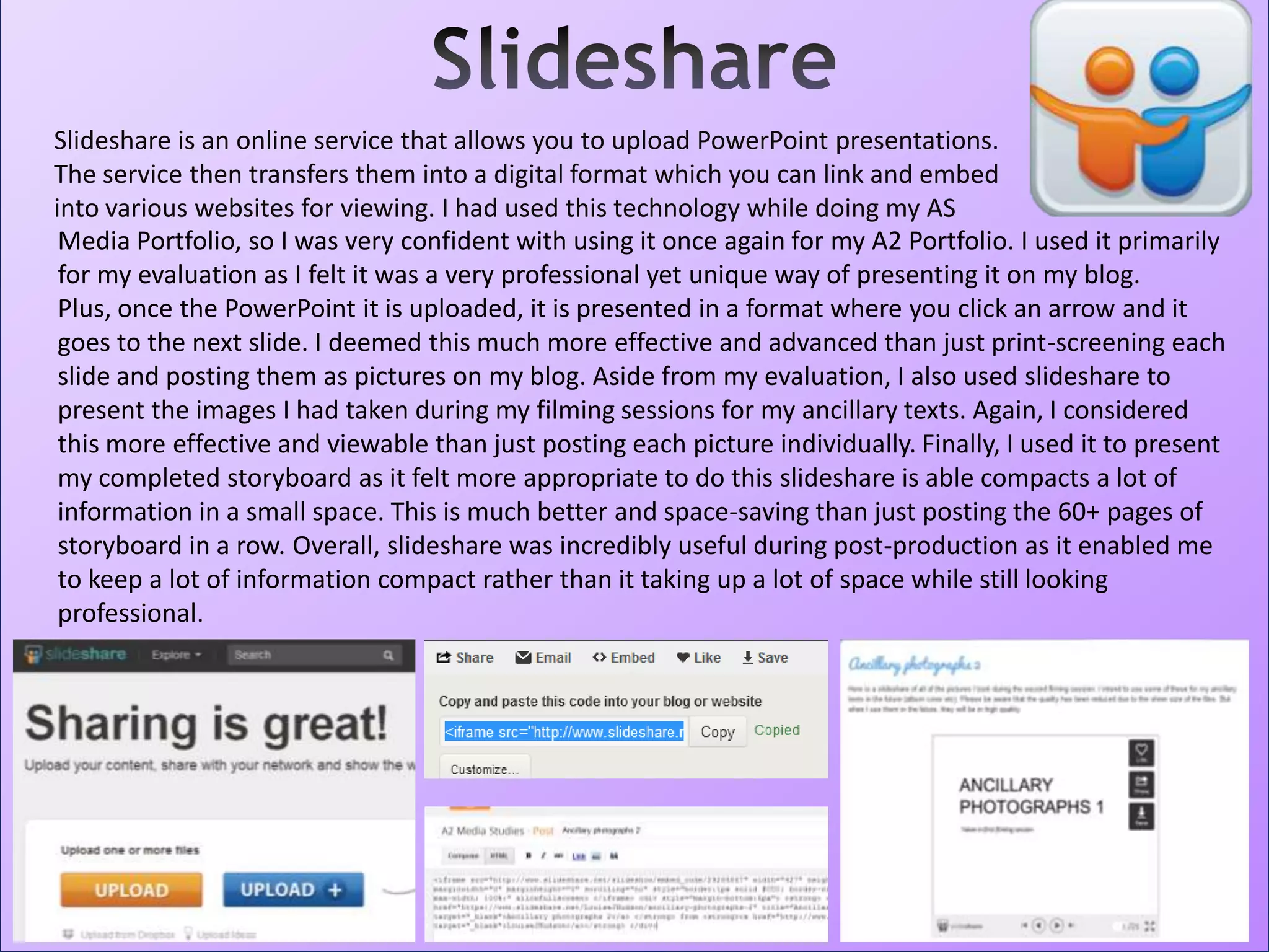 Slideshare is an online service that allows you to upload PowerPoint presentations.
The service then transfers them into a digital format which you can link and embed
into various websites for viewing. I had used this technology while doing my AS
Media Portfolio, so I was very confident with using it once again for my A2 Portfolio. I used it primarily
for my evaluation as I felt it was a very professional yet unique way of presenting it on my blog.
Plus, once the PowerPoint it is uploaded, it is presented in a format where you click an arrow and it
goes to the next slide. I deemed this much more effective and advanced than just print-screening each
slide and posting them as pictures on my blog. Aside from my evaluation, I also used slideshare to
present the images I had taken during my filming sessions for my ancillary texts. Again, I considered
this more effective and viewable than just posting each picture individually. Finally, I used it to present
my completed storyboard as it felt more appropriate to do this slideshare is able compacts a lot of
information in a small space. This is much better and space-saving than just posting the 60+ pages of
storyboard in a row. Overall, slideshare was incredibly useful during post-production as it enabled me
to keep a lot of information compact rather than it taking up a lot of space while still looking
professional.
 