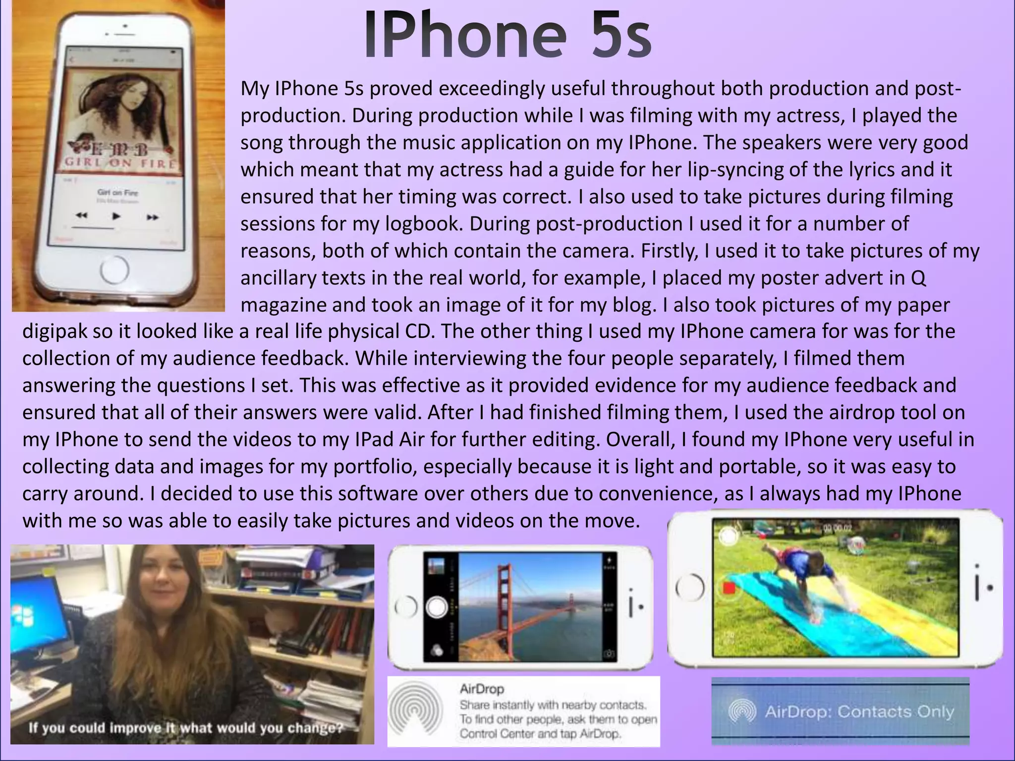 My IPhone 5s proved exceedingly useful throughout both production and post-
production. During production while I was filming with my actress, I played the
song through the music application on my IPhone. The speakers were very good
which meant that my actress had a guide for her lip-syncing of the lyrics and it
ensured that her timing was correct. I also used to take pictures during filming
sessions for my logbook. During post-production I used it for a number of
reasons, both of which contain the camera. Firstly, I used it to take pictures of my
ancillary texts in the real world, for example, I placed my poster advert in Q
magazine and took an image of it for my blog. I also took pictures of my paper
digipak so it looked like a real life physical CD. The other thing I used my IPhone camera for was for the
collection of my audience feedback. While interviewing the four people separately, I filmed them
answering the questions I set. This was effective as it provided evidence for my audience feedback and
ensured that all of their answers were valid. After I had finished filming them, I used the airdrop tool on
my IPhone to send the videos to my IPad Air for further editing. Overall, I found my IPhone very useful in
collecting data and images for my portfolio, especially because it is light and portable, so it was easy to
carry around. I decided to use this software over others due to convenience, as I always had my IPhone
with me so was able to easily take pictures and videos on the move.
 
