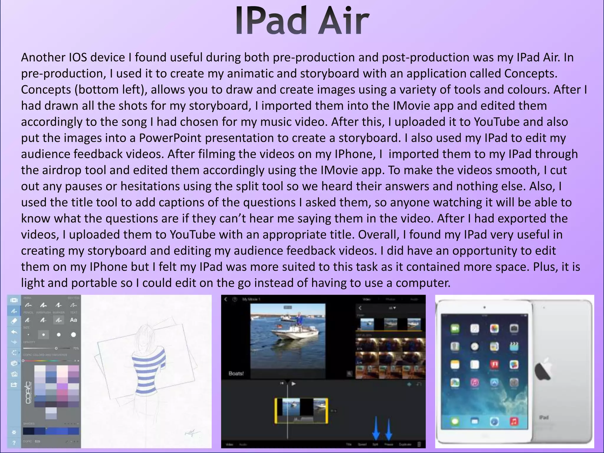 Another IOS device I found useful during both pre-production and post-production was my IPad Air. In
pre-production, I used it to create my animatic and storyboard with an application called Concepts.
Concepts (bottom left), allows you to draw and create images using a variety of tools and colours. After I
had drawn all the shots for my storyboard, I imported them into the IMovie app and edited them
accordingly to the song I had chosen for my music video. After this, I uploaded it to YouTube and also
put the images into a PowerPoint presentation to create a storyboard. I also used my IPad to edit my
audience feedback videos. After filming the videos on my IPhone, I imported them to my IPad through
the airdrop tool and edited them accordingly using the IMovie app. To make the videos smooth, I cut
out any pauses or hesitations using the split tool so we heard their answers and nothing else. Also, I
used the title tool to add captions of the questions I asked them, so anyone watching it will be able to
know what the questions are if they can’t hear me saying them in the video. After I had exported the
videos, I uploaded them to YouTube with an appropriate title. Overall, I found my IPad very useful in
creating my storyboard and editing my audience feedback videos. I did have an opportunity to edit
them on my IPhone but I felt my IPad was more suited to this task as it contained more space. Plus, it is
light and portable so I could edit on the go instead of having to use a computer.
 