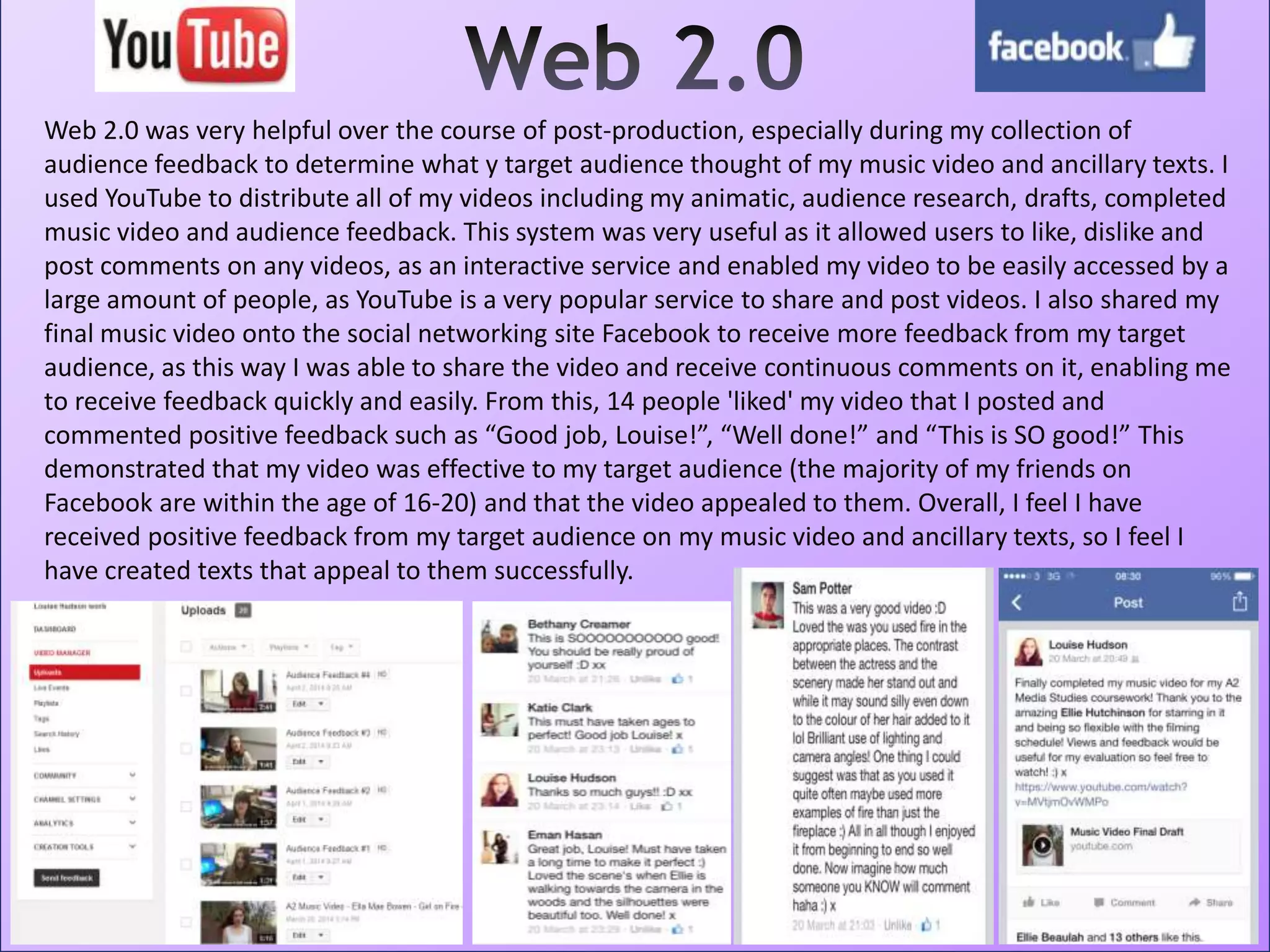 Web 2.0 was very helpful over the course of post-production, especially during my collection of
audience feedback to determine what y target audience thought of my music video and ancillary texts. I
used YouTube to distribute all of my videos including my animatic, audience research, drafts, completed
music video and audience feedback. This system was very useful as it allowed users to like, dislike and
post comments on any videos, as an interactive service and enabled my video to be easily accessed by a
large amount of people, as YouTube is a very popular service to share and post videos. I also shared my
final music video onto the social networking site Facebook to receive more feedback from my target
audience, as this way I was able to share the video and receive continuous comments on it, enabling me
to receive feedback quickly and easily. From this, 14 people 'liked' my video that I posted and
commented positive feedback such as “Good job, Louise!”, “Well done!” and “This is SO good!” This
demonstrated that my video was effective to my target audience (the majority of my friends on
Facebook are within the age of 16-20) and that the video appealed to them. Overall, I feel I have
received positive feedback from my target audience on my music video and ancillary texts, so I feel I
have created texts that appeal to them successfully.
 