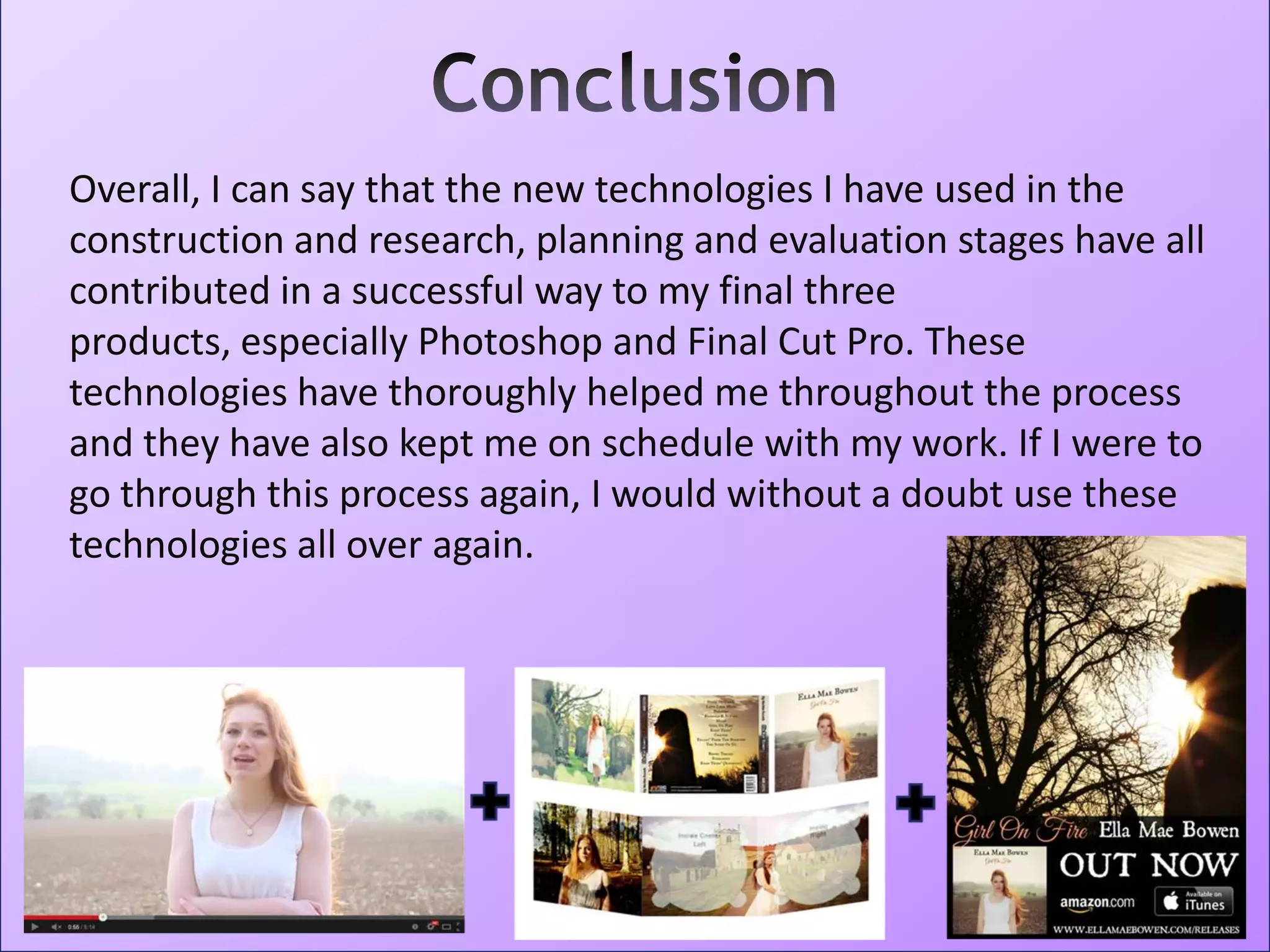 Overall, I can say that the new technologies I have used in the
construction and research, planning and evaluation stages have all
contributed in a successful way to my final three
products, especially Photoshop and Final Cut Pro. These
technologies have thoroughly helped me throughout the process
and they have also kept me on schedule with my work. If I were to
go through this process again, I would without a doubt use these
technologies all over again.
 