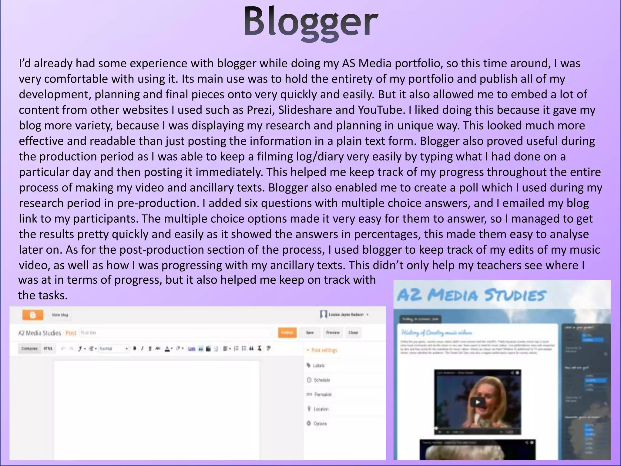 I’d already had some experience with blogger while doing my AS Media portfolio, so this time around, I was
very comfortable with using it. Its main use was to hold the entirety of my portfolio and publish all of my
development, planning and final pieces onto very quickly and easily. But it also allowed me to embed a lot of
content from other websites I used such as Prezi, Slideshare and YouTube. I liked doing this because it gave my
blog more variety, because I was displaying my research and planning in unique way. This looked much more
effective and readable than just posting the information in a plain text form. Blogger also proved useful during
the production period as I was able to keep a filming log/diary very easily by typing what I had done on a
particular day and then posting it immediately. This helped me keep track of my progress throughout the entire
process of making my video and ancillary texts. Blogger also enabled me to create a poll which I used during my
research period in pre-production. I added six questions with multiple choice answers, and I emailed my blog
link to my participants. The multiple choice options made it very easy for them to answer, so I managed to get
the results pretty quickly and easily as it showed the answers in percentages, this made them easy to analyse
later on. As for the post-production section of the process, I used blogger to keep track of my edits of my music
video, as well as how I was progressing with my ancillary texts. This didn’t only help my teachers see where I
was at in terms of progress, but it also helped me keep on track with
the tasks.
 