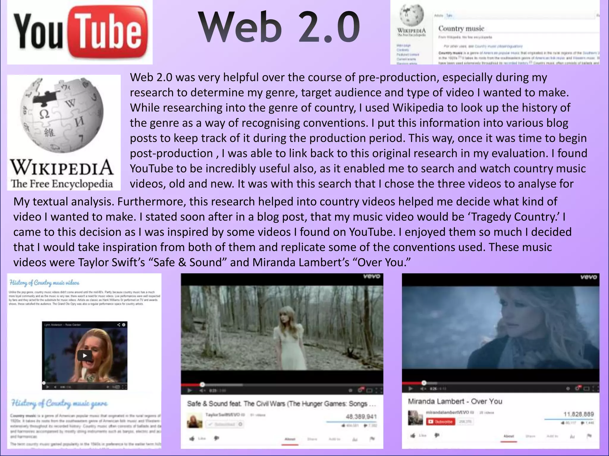 Web 2.0 was very helpful over the course of pre-production, especially during my
research to determine my genre, target audience and type of video I wanted to make.
While researching into the genre of country, I used Wikipedia to look up the history of
the genre as a way of recognising conventions. I put this information into various blog
posts to keep track of it during the production period. This way, once it was time to begin
post-production , I was able to link back to this original research in my evaluation. I found
YouTube to be incredibly useful also, as it enabled me to search and watch country music
videos, old and new. It was with this search that I chose the three videos to analyse for
My textual analysis. Furthermore, this research helped into country videos helped me decide what kind of
video I wanted to make. I stated soon after in a blog post, that my music video would be ‘Tragedy Country.’ I
came to this decision as I was inspired by some videos I found on YouTube. I enjoyed them so much I decided
that I would take inspiration from both of them and replicate some of the conventions used. These music
videos were Taylor Swift’s “Safe & Sound” and Miranda Lambert’s “Over You.”
 