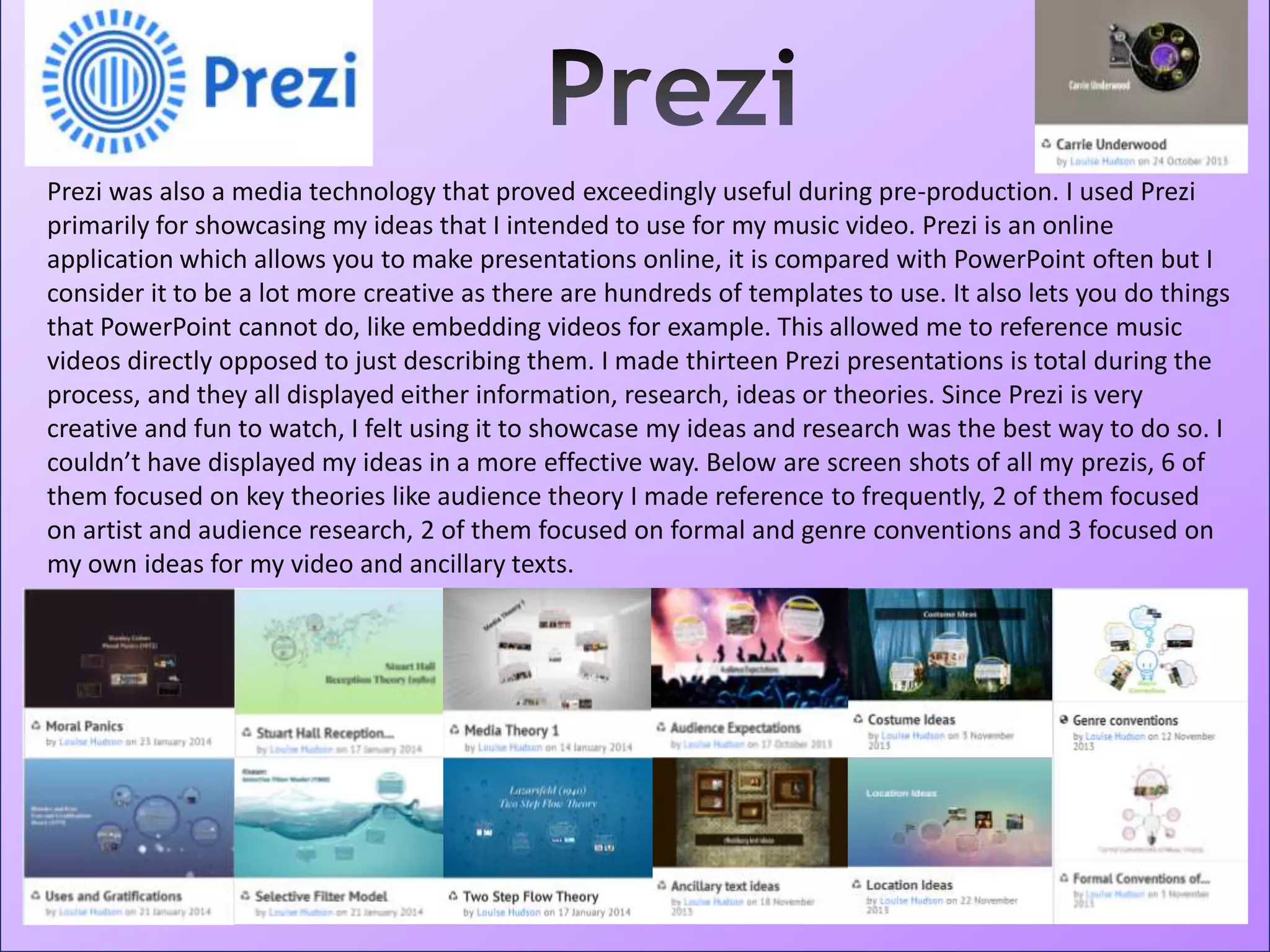 Prezi was also a media technology that proved exceedingly useful during pre-production. I used Prezi
primarily for showcasing my ideas that I intended to use for my music video. Prezi is an online
application which allows you to make presentations online, it is compared with PowerPoint often but I
consider it to be a lot more creative as there are hundreds of templates to use. It also lets you do things
that PowerPoint cannot do, like embedding videos for example. This allowed me to reference music
videos directly opposed to just describing them. I made thirteen Prezi presentations is total during the
process, and they all displayed either information, research, ideas or theories. Since Prezi is very
creative and fun to watch, I felt using it to showcase my ideas and research was the best way to do so. I
couldn’t have displayed my ideas in a more effective way. Below are screen shots of all my prezis, 6 of
them focused on key theories like audience theory I made reference to frequently, 2 of them focused
on artist and audience research, 2 of them focused on formal and genre conventions and 3 focused on
my own ideas for my video and ancillary texts.
 