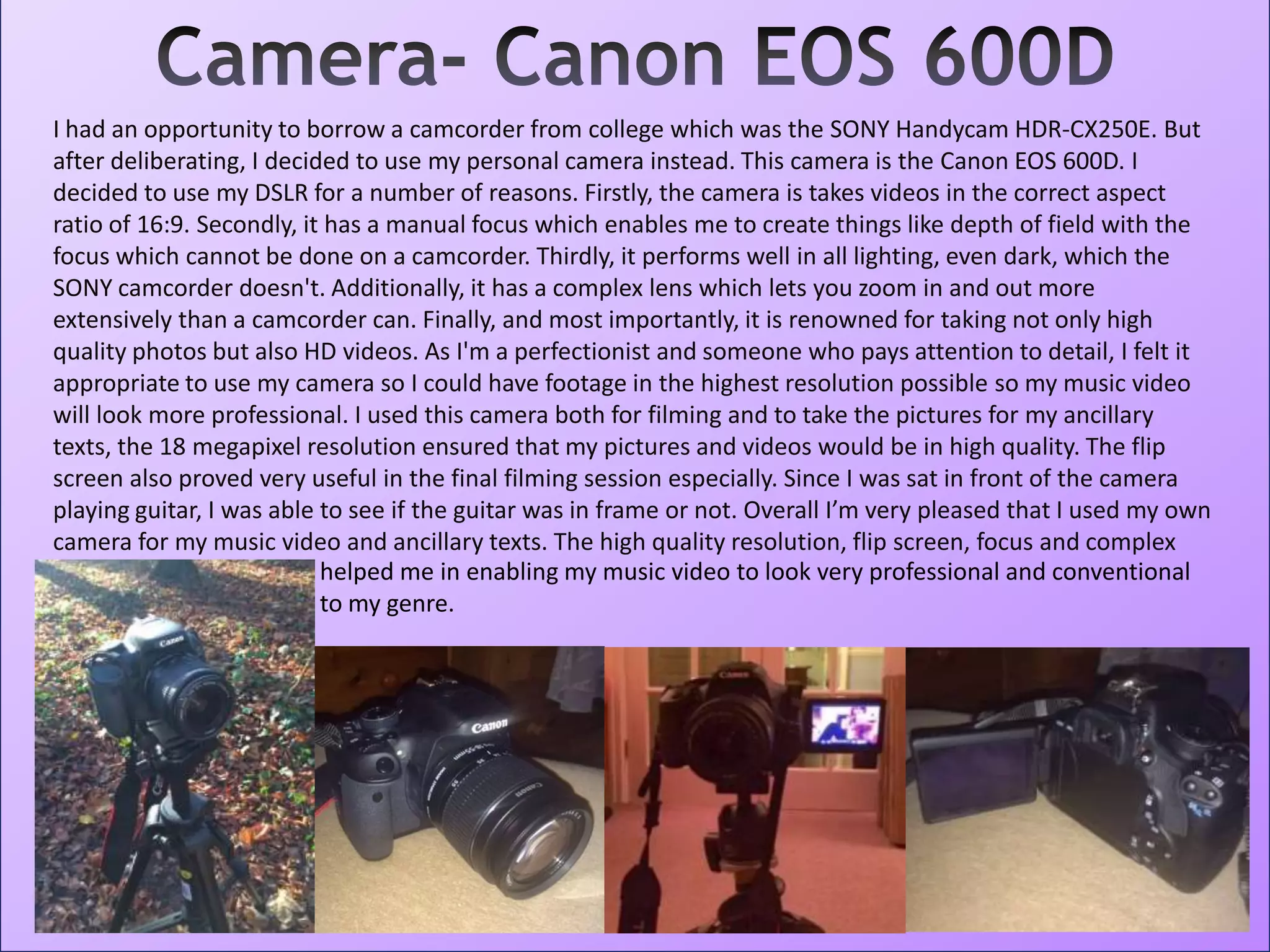 I had an opportunity to borrow a camcorder from college which was the SONY Handycam HDR-CX250E. But
after deliberating, I decided to use my personal camera instead. This camera is the Canon EOS 600D. I
decided to use my DSLR for a number of reasons. Firstly, the camera is takes videos in the correct aspect
ratio of 16:9. Secondly, it has a manual focus which enables me to create things like depth of field with the
focus which cannot be done on a camcorder. Thirdly, it performs well in all lighting, even dark, which the
SONY camcorder doesn't. Additionally, it has a complex lens which lets you zoom in and out more
extensively than a camcorder can. Finally, and most importantly, it is renowned for taking not only high
quality photos but also HD videos. As I'm a perfectionist and someone who pays attention to detail, I felt it
appropriate to use my camera so I could have footage in the highest resolution possible so my music video
will look more professional. I used this camera both for filming and to take the pictures for my ancillary
texts, the 18 megapixel resolution ensured that my pictures and videos would be in high quality. The flip
screen also proved very useful in the final filming session especially. Since I was sat in front of the camera
playing guitar, I was able to see if the guitar was in frame or not. Overall I’m very pleased that I used my own
camera for my music video and ancillary texts. The high quality resolution, flip screen, focus and complex
zoom helped me in enabling my music video to look very professional and conventional
to my genre.
 