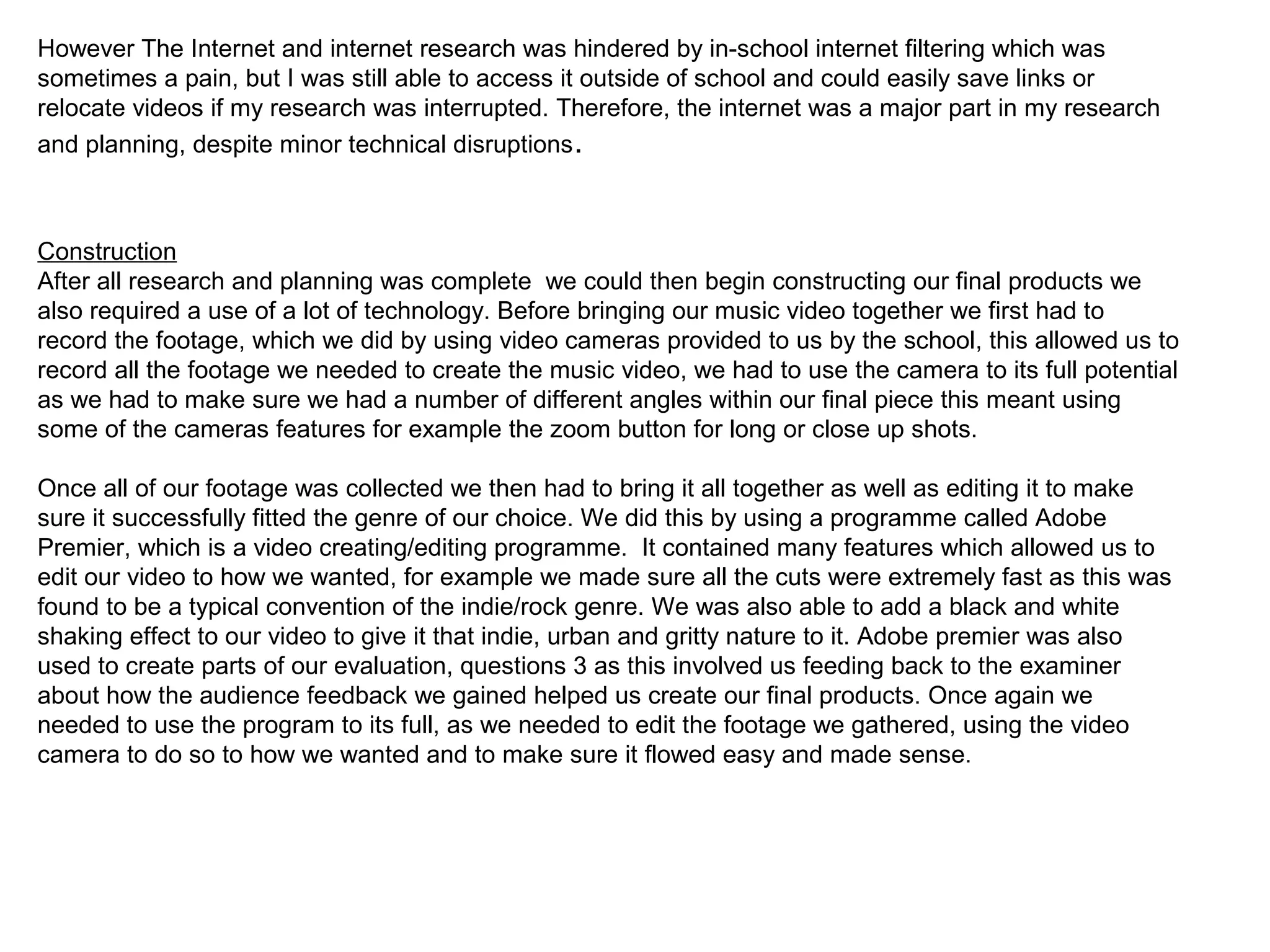 However The Internet and internet research was hindered by in-school internet filtering which was
sometimes a pain, but I was still able to access it outside of school and could easily save links or
relocate videos if my research was interrupted. Therefore, the internet was a major part in my research
and planning, despite minor technical disruptions.
Construction
After all research and planning was complete we could then begin constructing our final products we
also required a use of a lot of technology. Before bringing our music video together we first had to
record the footage, which we did by using video cameras provided to us by the school, this allowed us to
record all the footage we needed to create the music video, we had to use the camera to its full potential
as we had to make sure we had a number of different angles within our final piece this meant using
some of the cameras features for example the zoom button for long or close up shots.
Once all of our footage was collected we then had to bring it all together as well as editing it to make
sure it successfully fitted the genre of our choice. We did this by using a programme called Adobe
Premier, which is a video creating/editing programme. It contained many features which allowed us to
edit our video to how we wanted, for example we made sure all the cuts were extremely fast as this was
found to be a typical convention of the indie/rock genre. We was also able to add a black and white
shaking effect to our video to give it that indie, urban and gritty nature to it. Adobe premier was also
used to create parts of our evaluation, questions 3 as this involved us feeding back to the examiner
about how the audience feedback we gained helped us create our final products. Once again we
needed to use the program to its full, as we needed to edit the footage we gathered, using the video
camera to do so to how we wanted and to make sure it flowed easy and made sense.
 