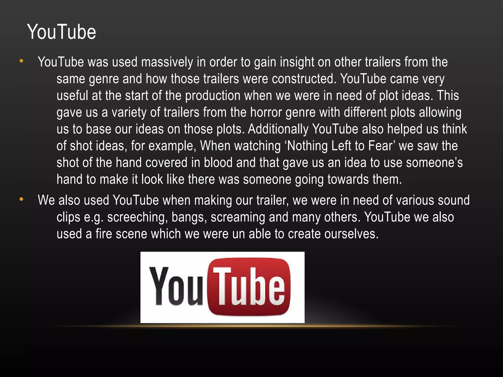 YouTube
• YouTube was used massively in order to gain insight on other trailers from the
same genre and how those trailers were constructed. YouTube came very
useful at the start of the production when we were in need of plot ideas. This
gave us a variety of trailers from the horror genre with different plots allowing
us to base our ideas on those plots. Additionally YouTube also helped us think
of shot ideas, for example, When watching ‘Nothing Left to Fear’ we saw the
shot of the hand covered in blood and that gave us an idea to use someone’s
hand to make it look like there was someone going towards them.
• We also used YouTube when making our trailer, we were in need of various sound
clips e.g. screeching, bangs, screaming and many others. YouTube we also
used a fire scene which we were un able to create ourselves.
 