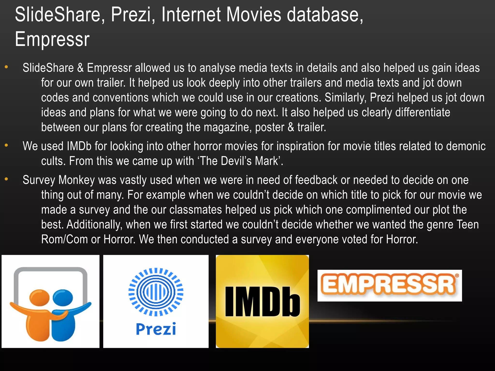 SlideShare, Prezi, Internet Movies database,
Empressr
• SlideShare & Empressr allowed us to analyse media texts in details and also helped us gain ideas
for our own trailer. It helped us look deeply into other trailers and media texts and jot down
codes and conventions which we could use in our creations. Similarly, Prezi helped us jot down
ideas and plans for what we were going to do next. It also helped us clearly differentiate
between our plans for creating the magazine, poster & trailer.
• We used IMDb for looking into other horror movies for inspiration for movie titles related to demonic
cults. From this we came up with ‘The Devil’s Mark’.
• Survey Monkey was vastly used when we were in need of feedback or needed to decide on one
thing out of many. For example when we couldn’t decide on which title to pick for our movie we
made a survey and the our classmates helped us pick which one complimented our plot the
best. Additionally, when we first started we couldn’t decide whether we wanted the genre Teen
Rom/Com or Horror. We then conducted a survey and everyone voted for Horror.
 