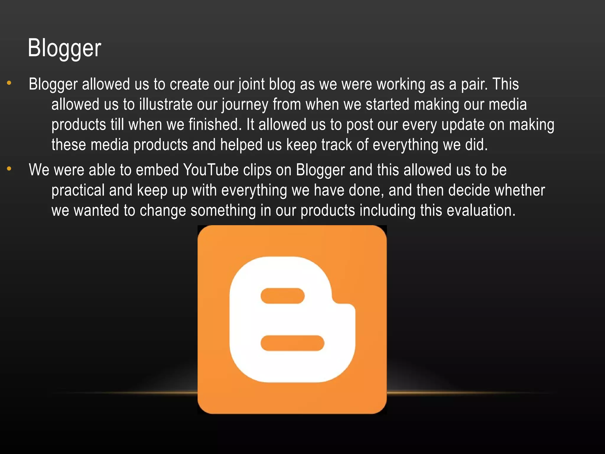 Blogger
• Blogger allowed us to create our joint blog as we were working as a pair. This
allowed us to illustrate our journey from when we started making our media
products till when we finished. It allowed us to post our every update on making
these media products and helped us keep track of everything we did.
• We were able to embed YouTube clips on Blogger and this allowed us to be
practical and keep up with everything we have done, and then decide whether
we wanted to change something in our products including this evaluation.
 