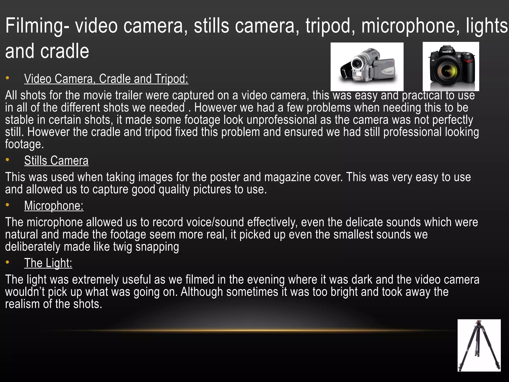 Filming- video camera, stills camera, tripod, microphone, lights
and cradle
• Video Camera, Cradle and Tripod:
All shots for the movie trailer were captured on a video camera, this was easy and practical to use
in all of the different shots we needed . However we had a few problems when needing this to be
stable in certain shots, it made some footage look unprofessional as the camera was not perfectly
still. However the cradle and tripod fixed this problem and ensured we had still professional looking
footage.
• Stills Camera
This was used when taking images for the poster and magazine cover. This was very easy to use
and allowed us to capture good quality pictures to use.
• Microphone:
The microphone allowed us to record voice/sound effectively, even the delicate sounds which were
natural and made the footage seem more real, it picked up even the smallest sounds we
deliberately made like twig snapping
• The Light:
The light was extremely useful as we filmed in the evening where it was dark and the video camera
wouldn’t pick up what was going on. Although sometimes it was too bright and took away the
realism of the shots.
 