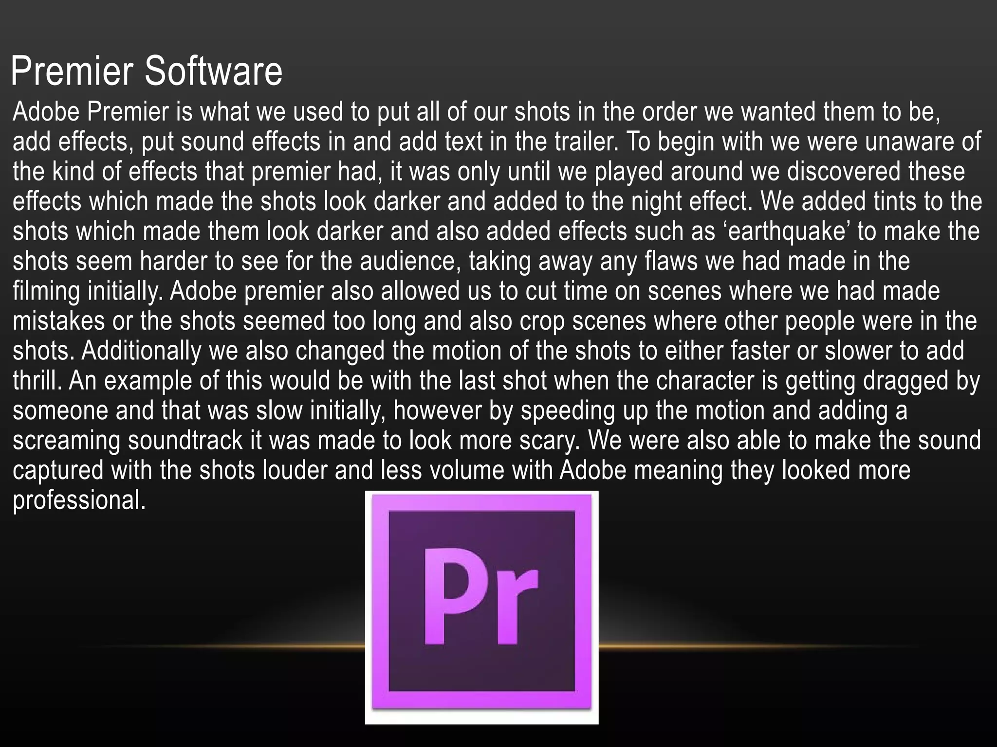 Premier Software
Adobe Premier is what we used to put all of our shots in the order we wanted them to be,
add effects, put sound effects in and add text in the trailer. To begin with we were unaware of
the kind of effects that premier had, it was only until we played around we discovered these
effects which made the shots look darker and added to the night effect. We added tints to the
shots which made them look darker and also added effects such as ‘earthquake’ to make the
shots seem harder to see for the audience, taking away any flaws we had made in the
filming initially. Adobe premier also allowed us to cut time on scenes where we had made
mistakes or the shots seemed too long and also crop scenes where other people were in the
shots. Additionally we also changed the motion of the shots to either faster or slower to add
thrill. An example of this would be with the last shot when the character is getting dragged by
someone and that was slow initially, however by speeding up the motion and adding a
screaming soundtrack it was made to look more scary. We were also able to make the sound
captured with the shots louder and less volume with Adobe meaning they looked more
professional.
 