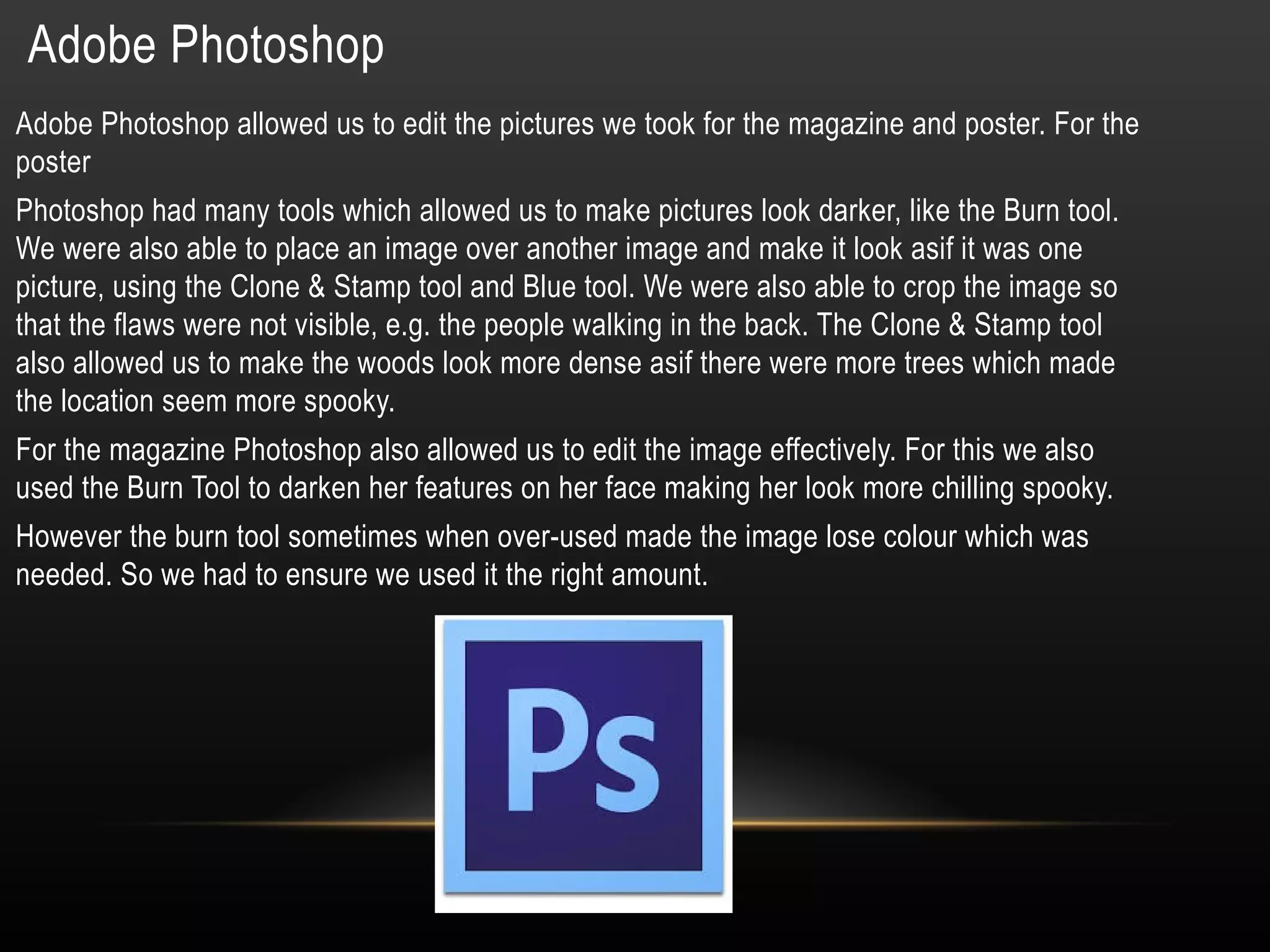 Adobe Photoshop
Adobe Photoshop allowed us to edit the pictures we took for the magazine and poster. For the
poster
Photoshop had many tools which allowed us to make pictures look darker, like the Burn tool.
We were also able to place an image over another image and make it look asif it was one
picture, using the Clone & Stamp tool and Blue tool. We were also able to crop the image so
that the flaws were not visible, e.g. the people walking in the back. The Clone & Stamp tool
also allowed us to make the woods look more dense asif there were more trees which made
the location seem more spooky.
For the magazine Photoshop also allowed us to edit the image effectively. For this we also
used the Burn Tool to darken her features on her face making her look more chilling spooky.
However the burn tool sometimes when over-used made the image lose colour which was
needed. So we had to ensure we used it the right amount.
 
