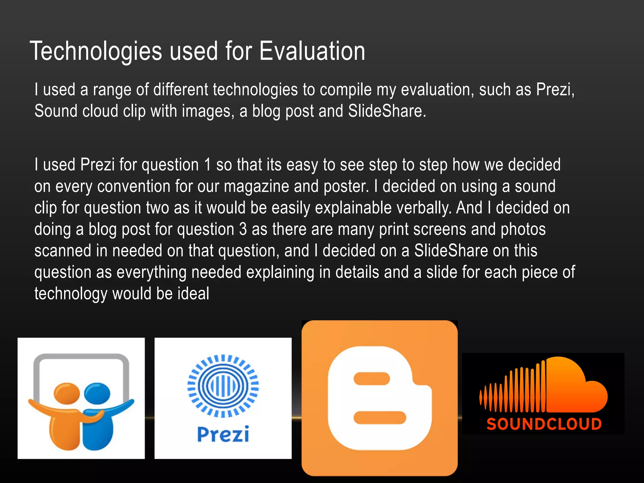 Technologies used for Evaluation
I used a range of different technologies to compile my evaluation, such as Prezi,
Sound cloud clip with images, a blog post and SlideShare.
I used Prezi for question 1 so that its easy to see step to step how we decided
on every convention for our magazine and poster. I decided on using a sound
clip for question two as it would be easily explainable verbally. And I decided on
doing a blog post for question 3 as there are many print screens and photos
scanned in needed on that question, and I decided on a SlideShare on this
question as everything needed explaining in details and a slide for each piece of
technology would be ideal
 