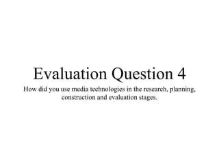 Evaluation Question 4
How did you use media technologies in the research, planning,
construction and evaluation stages.
 