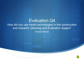 S
Evaluation Q4
How did you use media technologies in the construction
and research, planning and Evaluation stages?
Ahmad Wahab
 