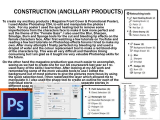 CONSTRUCTION (ANCILLARY PRODUCTS)
To create my ancillary products ( Magazine Front Cover & Promotional Poster),
I used Adobe Photoshop CS4, to edit and manipulate the photos I
took. For my poster I used the spot healing tool to remove some
imperfections from the characters face to make it look more perfect and
suit the theme of the “Female Gaze”. I also used the Blur, Sharpen,
Smudge, Burn and Sponge tools for the cut and bleeding lip effects on the
female characters face. After first watching a few tutorials on YouTube and
reading a few text tutorials on Photoshop effects forums I tried to make my
own. After many attempts I finally perfected my bleeding lip and used a
droplet of water and the colour replacement tool to make a red blood-drip
of the characters lip. This was all very difficult and therefore timing
consuming but I am glad as it taught me very valuable Photoshop skills for
the future.
On the other hand the magazine production was much easier to accomplish,
seeing as we had to create one for our AS coursework last year so I re-
used many of the skills I learnt then. After looking at my AS work and
remembering some of the more valuable tools to use I edited the
background out of most pictures to give the pictures more focus by using
the quick selection tool, I then rasterized the layer which allowed me to
manipulate it. I also used the shape tool to create an outline for each of the
individual stories to make it clear they were from separate stories in
different soap operas. I also used the stroke effect on the picture from our
trailer to highlight the gun which worked well with its caption “ They
thought she was dead… they were wrong!”
 