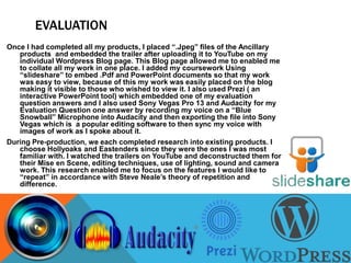 EVALUATION
Once I had completed all my products, I placed “.Jpeg” files of the Ancillary
products and embedded the trailer after uploading it to YouTube on my
individual Wordpress Blog page. This Blog page allowed me to enabled me
to collate all my work in one place. I added my coursework Using
“slideshare” to embed .Pdf and PowerPoint documents so that my work
was easy to view, because of this my work was easily placed on the blog
making it visible to those who wished to view it. I also used Prezi ( an
interactive PowerPoint tool) which embedded one of my evaluation
question answers and I also used Sony Vegas Pro 13 and Audacity for my
Evaluation Question one answer by recording my voice on a “Blue
Snowball” Microphone into Audacity and then exporting the file into Sony
Vegas which is a popular editing software to then sync my voice with
images of work as I spoke about it.
During Pre-production, we each completed research into existing products. I
choose Hollyoaks and Eastenders since they were the ones I was most
familiar with. I watched the trailers on YouTube and deconstructed them for
their Mise en Scene, editing techniques, use of lighting, sound and camera
work. This research enabled me to focus on the features I would like to
“repeat” in accordance with Steve Neale’s theory of repetition and
difference.
 
