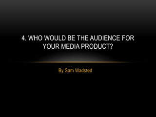 By Sam Wadsted
4. WHO WOULD BE THE AUDIENCE FOR
YOUR MEDIA PRODUCT?
 