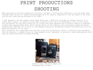 PRINT PRODUCTIONS
SHOOTING
When shooting for the print productions initially I thought it would be most effective to use the Canon 600D
although after revision it seemed the photographs were too sharp in comparison to the folk genre of the track
and the soft focus and mis-en-scene of our video.
I then decided to use the Lomokino movie maker which uses a 35mm film, although its primary function is to
create small videos, it’s method of stop frame allowed for the film to be developed as lots of still photos.
This was perfect for the print production as, unlike other more advanced film or digital cameras it produced a
slightly more unpredictable photo. With limited control of the lighting, focus and shutter speed the photos
produced were sometimes out of focus or over-exposed creating an interesting outcome that paired well with the
genre and aesthetic of our video.
This allowed for me to experiment with the rest of my print productions, whilst I could have only used photos
from the Lomokino, it seemed the use of sharp graphics would complement it perfectly. These hand-drawings would
then be scanned and edited in Adobe Photoshop.
Lomokino super 35mm Movie Maker with
Lomography Movie Viewer.
 