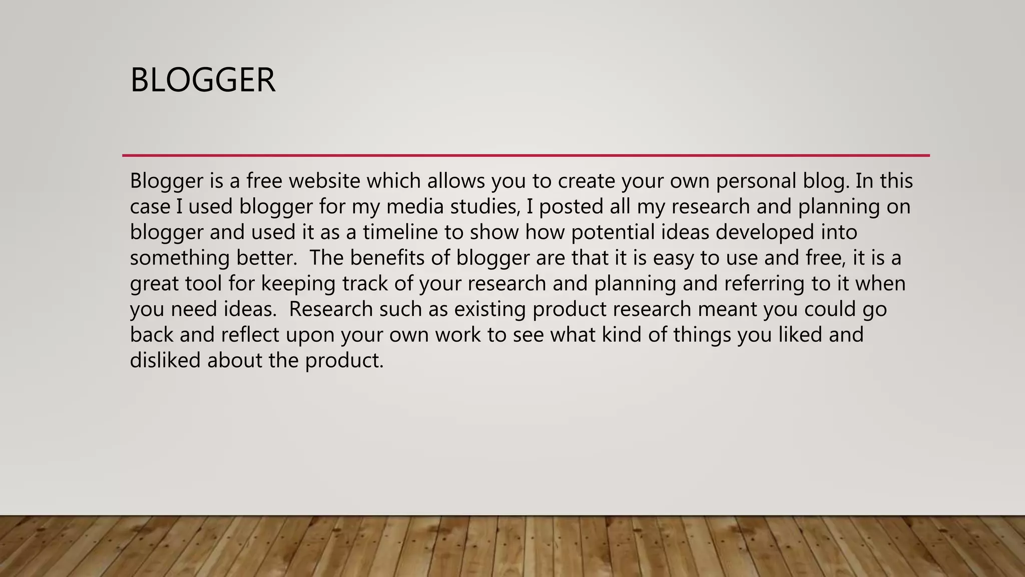 BLOGGER
Blogger is a free website which allows you to create your own personal blog. In this
case I used blogger for my media studies, I posted all my research and planning on
blogger and used it as a timeline to show how potential ideas developed into
something better. The benefits of blogger are that it is easy to use and free, it is a
great tool for keeping track of your research and planning and referring to it when
you need ideas. Research such as existing product research meant you could go
back and reflect upon your own work to see what kind of things you liked and
disliked about the product.
 