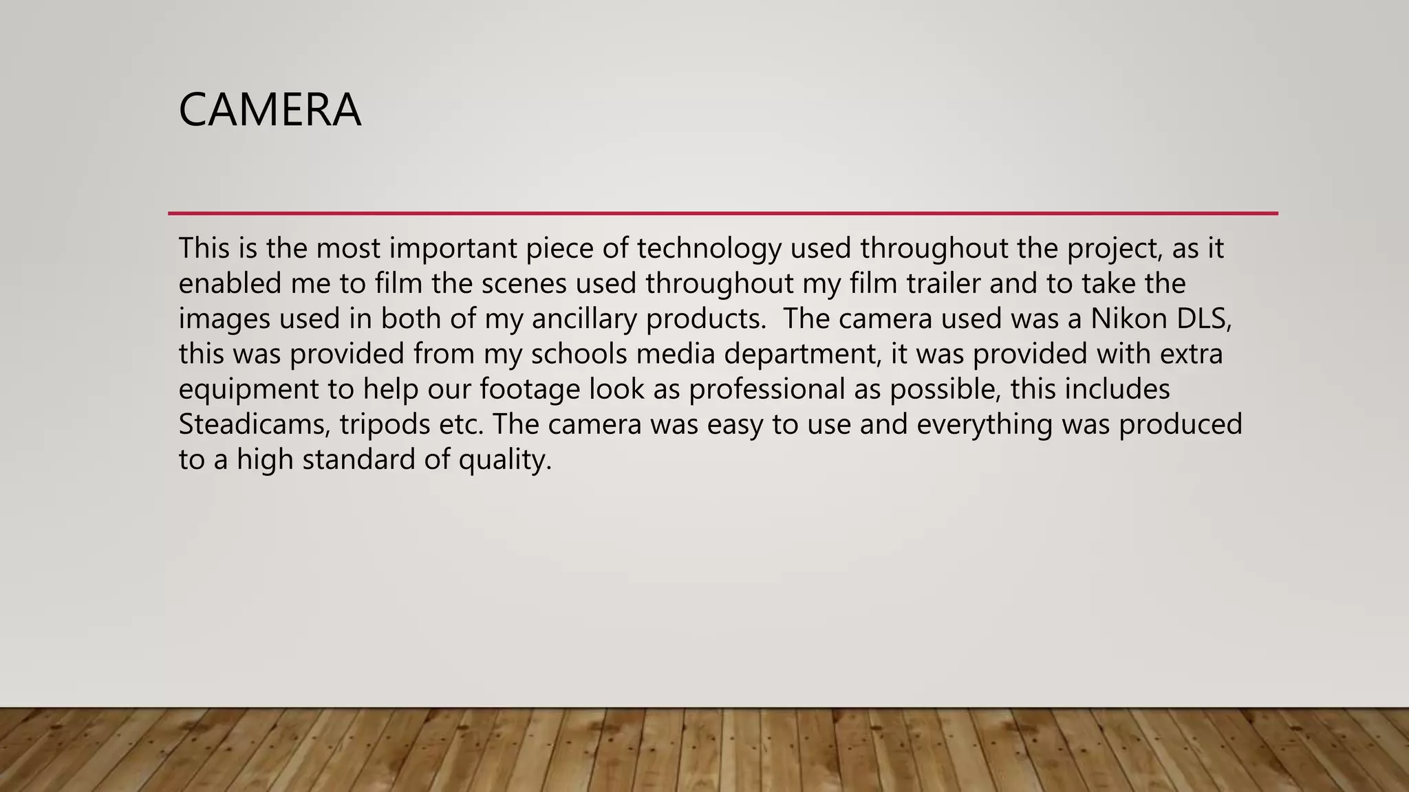 CAMERA
This is the most important piece of technology used throughout the project, as it
enabled me to film the scenes used throughout my film trailer and to take the
images used in both of my ancillary products. The camera used was a Nikon DLS,
this was provided from my schools media department, it was provided with extra
equipment to help our footage look as professional as possible, this includes
Steadicams, tripods etc. The camera was easy to use and everything was produced
to a high standard of quality.
 