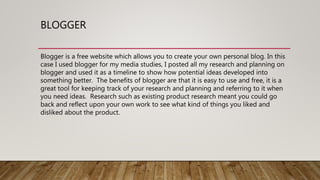 BLOGGER
Blogger is a free website which allows you to create your own personal blog. In this
case I used blogger for my media studies, I posted all my research and planning on
blogger and used it as a timeline to show how potential ideas developed into
something better. The benefits of blogger are that it is easy to use and free, it is a
great tool for keeping track of your research and planning and referring to it when
you need ideas. Research such as existing product research meant you could go
back and reflect upon your own work to see what kind of things you liked and
disliked about the product.
 