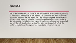 YOUTUBE
YouTube was useful website for me to use, it assisted me when researching existing
movie trailers to identify the typical codes and conventions. Not only this, but the
suggestion bar down the side meant that I was able to quickly exchange between
different movie trailers to help give me thoughts and ideas for my own products.
Not only this but YouTube is where my movie trailer was uploaded too, personally I
feel as if the only disadvantage for YouTube is the fact it negatively affects the
quality of my trailer, as it was presented much better in final cut express.
 