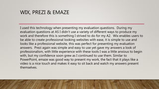 WIX, PREZI & EMAZE
I used this technology when presenting my evaluation questions. During my
evaluation questions at AS I didn’t use a variety of different ways to produce my
work and therefore this is something I strived to do for my A2. Wix enables users to
be able to create professional looking websites with ease, it is simple to use and
looks like a professional website, this was perfect for presenting my evaluation
answers. Prezi again was simple and easy to use yet gave my answers a look of
professionalism, with little experience with these tools I was a little anxious to begin
with, but my confidence soon grew as I continued to use them. Similar to
PowerPoint, emaze was good way to present my work, the fact that it plays like a
video is a nice touch and makes it easy to sit back and watch my answers present
themselves.
 