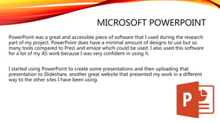 MICROSOFT POWERPOINT
PowerPoint was a great and accessible piece of software that I used during the research
part of my project. PowerPoint does have a minimal amount of designs to use but so
many tools compared to Prezi and emaze which could be used. I also used this software
for a lot of my AS work because I was very confident in using it.
I started using PowerPoint to create some presentations and then uploading that
presentation to Slideshare, another great website that presented my work in a different
way to the other sites I have been using.
 