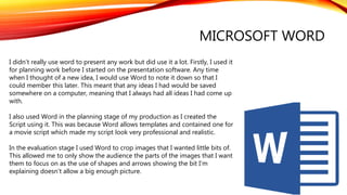 MICROSOFT WORD
I didn’t really use word to present any work but did use it a lot. Firstly, I used it
for planning work before I started on the presentation software. Any time
when I thought of a new idea, I would use Word to note it down so that I
could member this later. This meant that any ideas I had would be saved
somewhere on a computer, meaning that I always had all ideas I had come up
with.
I also used Word in the planning stage of my production as I created the
Script using it. This was because Word allows templates and contained one for
a movie script which made my script look very professional and realistic.
In the evaluation stage I used Word to crop images that I wanted little bits of.
This allowed me to only show the audience the parts of the images that I want
them to focus on as the use of shapes and arrows showing the bit I’m
explaining doesn’t allow a big enough picture.
 