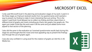 MICROSOFT EXCEL
I only used Microsoft Excel in the planning and evaluation stages of my work. I used it in
the these stages as I had just received results from my questionnaires and I wanted a
way to present my finding to make it more interesting than just writing. This is the
reason I used Excel. Excel allowed me to collect my finding and then resent them in
different kind of graphs and charts including pie charts; bar graphs; line graphs etc. This
again just made it look like the work wasn’t all the same and just added some more
appeal to that section of the planning.
I also did the same in the evaluation as I received questionnaire results back during this
stage too and thought that the nicest and most appealing way to present the findings
was through the use of graphs again.
I was also very confident in using excel for the creation of graphs as I did this in AS
Media too.
 