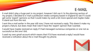 E-MAIL
E-mail didn’t play a huge part in my project, however I did use it. In the planning section of
my project, I decided to e-mail a profession media company based in England to see if I could
get some ‘expert’ opinions so that I could make my work a bit more special and maybe make
it stand out from the rest.
I sent the e-mail earlier in the year still now, I have not received a reply. This doesn’t make my
project a failure, but does mean that I don’t have the ‘expert’ opinion that I wanted.
I would have maybe received an reply if I had messaged numerous companies or one not as
successful as the one I did.
I used my own gmail account which means that if I’d have received a reply I would have
received a nofication about the e-mail thought my phone.
 