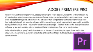 ADOBE PREMIERE PRO
I decided to use the editing software, adobe premiere pro. This is because, I used this software to edit my
AS media piece, which means I am use to the software. Using the software before also meant that I knew
what most of the things did, which made it a lot easier than using another software which I would have
had no knowledge of. It is also the software which I use at home, which means that it was readily available
to my unlike final cut, which I would only be able to us at college. I also feel that it is the most professional
software to use as it contains a lot of functions that are not seen on final cut or movie maker.
I also edited my focus group’s with Premiere Pro as it’s one of the editing packages I have and it also
allowed me more time to gain more knowledge of the different tools that I could use when editing my
actual product.
 
