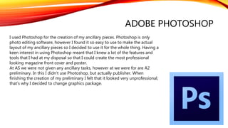 ADOBE PHOTOSHOP
I used Photoshop for the creation of my ancillary pieces. Photoshop is only
photo editing software, however I found it so easy to use to make the actual
layout of my ancillary pieces so I decided to use it for the whole thing. Having a
keen interest in using Photoshop meant that I knew a lot of the features and
tools that I had at my disposal so that I could create the most professional
looking magazine front cover and poster.
At AS we were not given any ancillary tasks, however at we were for are A2
preliminary. In this I didn’t use Photoshop, but actually publisher. When
finishing the creation of my preliminary I felt that it looked very unprofessional,
that’s why I decided to change graphics package.
 