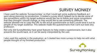 SURVEY MONKEY
I have used the website ‘Surveymonkey’ so that I could get some audience feedback as I
went along planning my production. I created a survey which helped me to decide some of
the conventions which my target audience would like me to follow and some conventions
that they thought I should change, as they would like to see something different. The
website allowed me to copy the URL to the actual questionnaire so that I could send it out to
people of my target audience. This website made the questionnaire that I sent out look very
profession.
Not only did SurveyMonkey have great features to help create a questionnaire, but it also
presents the results back, so it can be easily interpreted by the user.
I also used this website in the evaluation, as I created two more surveys to help me with what
people thought of my finished production.
 