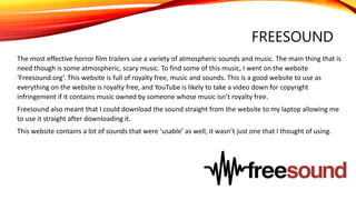 FREESOUND
The most effective horror film trailers use a variety of atmospheric sounds and music. The main thing that is
need though is some atmospheric, scary music. To find some of this music, I went on the website
‘Freesound.org’. This website is full of royalty free, music and sounds. This is a good website to use as
everything on the website is royalty free, and YouTube is likely to take a video down for copyright
infringement if it contains music owned by someone whose music isn’t royalty free.
Freesound also meant that I could download the sound straight from the website to my laptop allowing me
to use it straight after downloading it.
This website contains a lot of sounds that were ‘usable’ as well, it wasn’t just one that I thought of using.
 