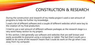 CONSTRUCTION & RESEARCH
During the construction and research of my media project I used a vast amount of
programs to help me further my knowledge.
I used a lot of different software and a couple of different websites which were key to
the creation of my final production.
I tried to use a vast amount of different software packages as the research stage is a
very word heavy section to my project.
In this section, I did generally use software and websites that are well-known and
easily accessible to everyone using a computer or tablet. The fact that I could use a
tablet to do some of the research meant that I could do work on the go when I was
away from my computer.
 